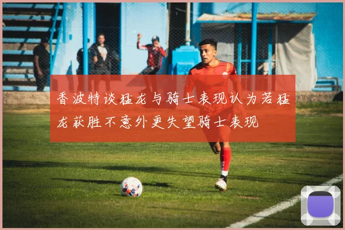 香波特谈猛龙与骑士表现认为若猛龙获胜不意外更失望骑士表现