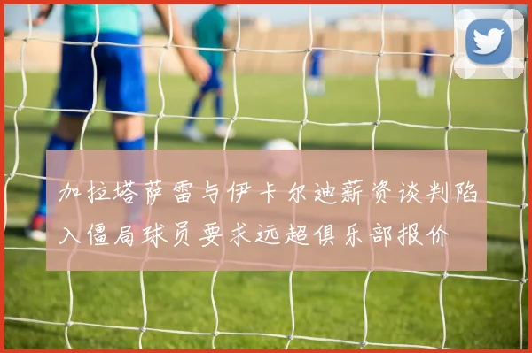 加拉塔萨雷与伊卡尔迪薪资谈判陷入僵局球员要求远超俱乐部报价