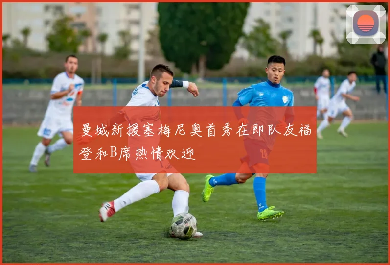 曼城新援塞梅尼奥首秀在即队友福登和B席热情欢迎