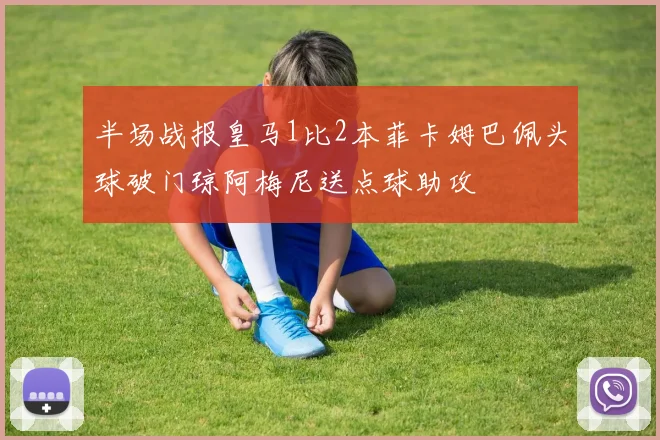 半场战报皇马1比2本菲卡姆巴佩头球破门琼阿梅尼送点球助攻