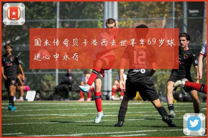 国米传奇贝卡洛西去世享年69岁球迷心中永存
