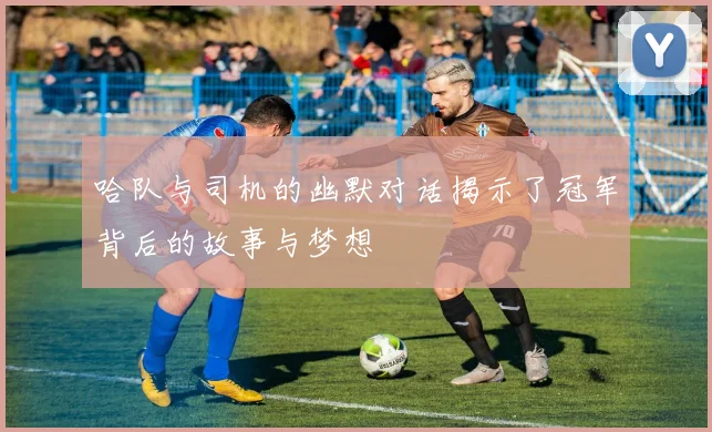 哈队与司机的幽默对话揭示了冠军背后的故事与梦想