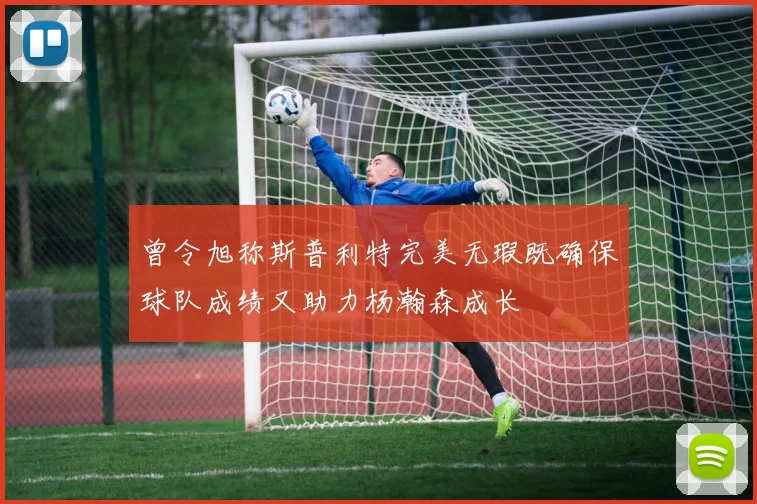 曾令旭称斯普利特完美无瑕既确保球队成绩又助力杨瀚森成长