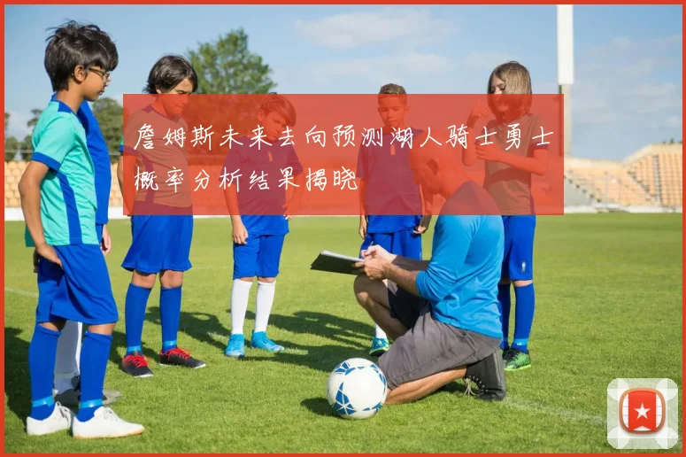 詹姆斯未来去向预测湖人骑士勇士概率分析结果揭晓
