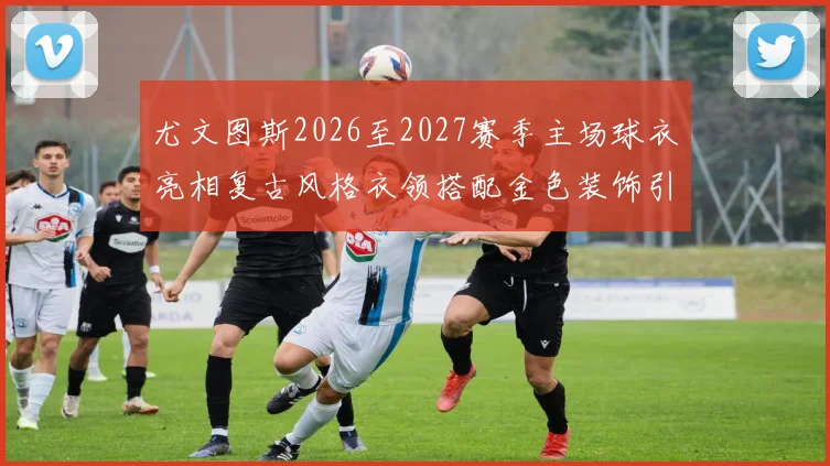 尤文图斯2026至2027赛季主场球衣亮相复古风格衣领搭配金色装饰引关注