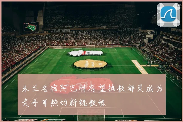 米兰名宿阿巴特有望执教都灵成为炙手可热的新锐教练