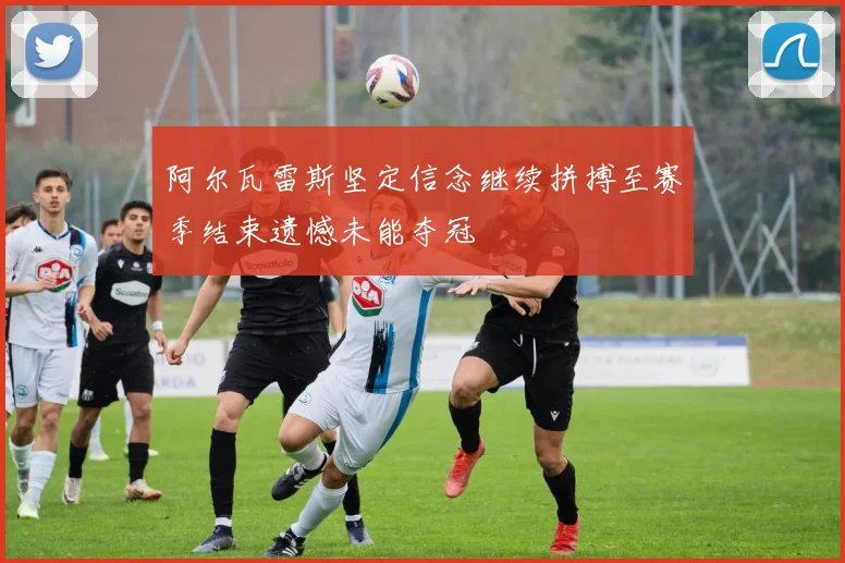 阿尔瓦雷斯坚定信念继续拼搏至赛季结束遗憾未能夺冠
