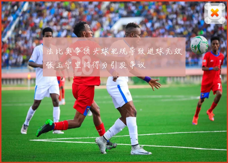 法比奥争顶头球犯规导致进球无效张玉宁空门得分引发争议