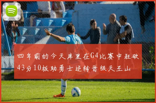 四年前的今天库里在G4比赛中狂砍43分10板助勇士逆转晋级天王山