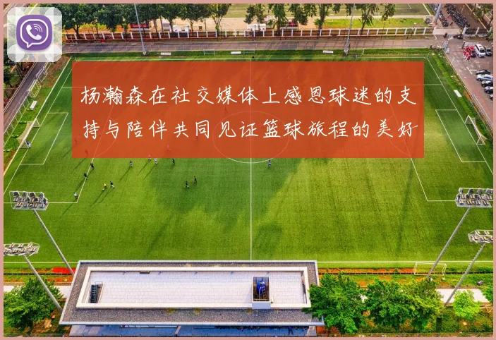 杨瀚森在社交媒体上感恩球迷的支持与陪伴共同见证篮球旅程的美好时刻