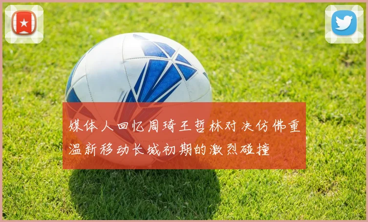 媒体人回忆周琦王哲林对决仿佛重温新移动长城初期的激烈碰撞