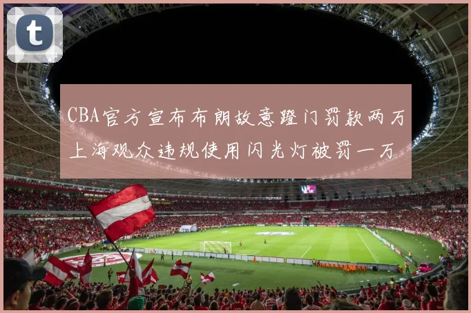 CBA官方宣布布朗故意蹬门罚款两万上海观众违规使用闪光灯被罚一万