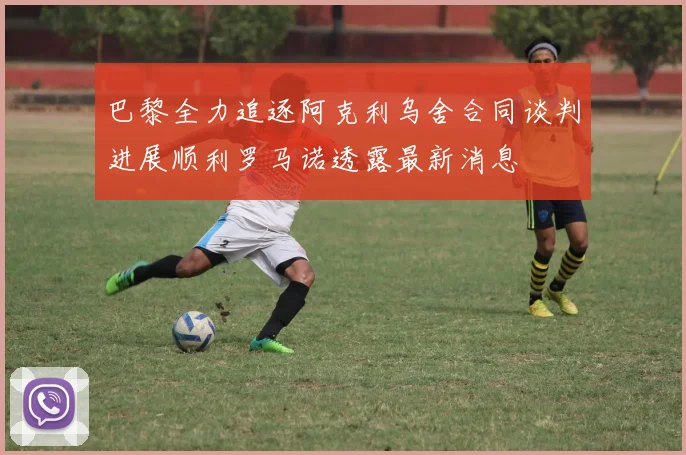 巴黎全力追逐阿克利乌舍合同谈判进展顺利罗马诺透露最新消息