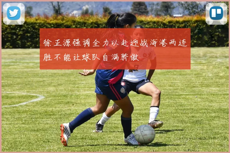 徐正源强调全力以赴迎战海港两连胜不能让球队自满骄傲