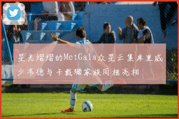 星光熠熠的MetGala众星云集库里威少韦德与卡戴珊家族同框亮相