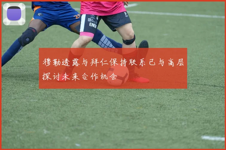 穆勒透露与拜仁保持联系已与高层探讨未来合作机会