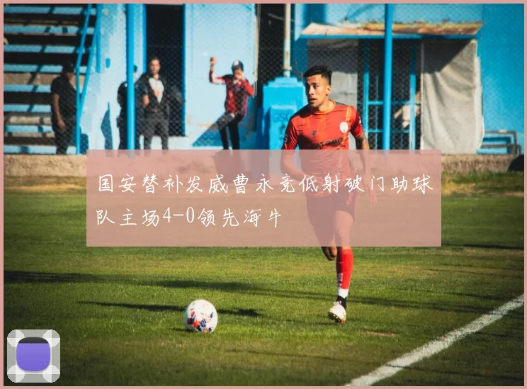 国安替补发威曹永竞低射破门助球队主场4-0领先海牛