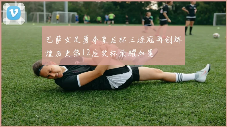 巴萨女足勇夺皇后杯三连冠再创辉煌历史第12座奖杯荣耀加冕