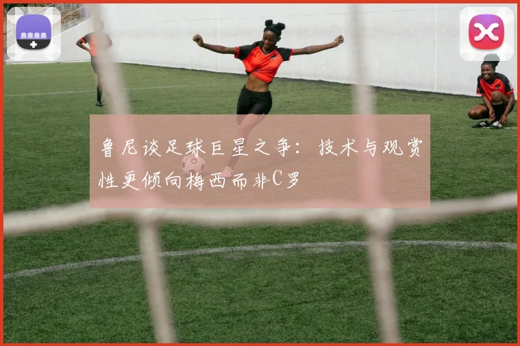 鲁尼谈足球巨星之争：技术与观赏性更倾向梅西而非C罗
