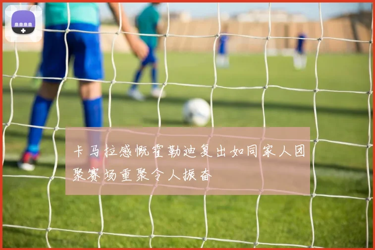 卡马拉感慨霍勒迪复出如同家人团聚赛场重聚令人振奋