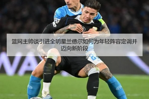篮网主帅谈引进全明星兰德尔如何为年轻阵容定调并迈向新阶段（YABO）